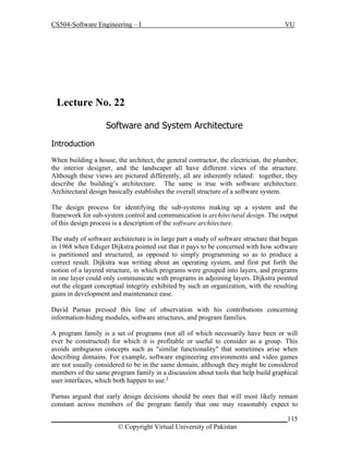 CS504-Software Engineering – I

VU

Lecture No. 229
Software and System Architecture
Introduction
When building a house, the architect, the general contractor, the electrician, the plumber,
the interior designer, and the landscaper all have different views of the structure.
Although these views are pictured differently, all are inherently related: together, they
describe the building’s architecture. The same is true with software architecture.
Architectural design basically establishes the overall structure of a software system.
The design process for identifying the sub-systems making up a system and the
framework for sub-system control and communication is architectural design. The output
of this design process is a description of the software architecture.
The study of software architecture is in large part a study of software structure that began
in 1968 when Edsger Dijkstra pointed out that it pays to be concerned with how software
is partitioned and structured, as opposed to simply programming so as to produce a
correct result. Dijkstra was writing about an operating system, and first put forth the
notion of a layered structure, in which programs were grouped into layers, and programs
in one layer could only communicate with programs in adjoining layers. Dijkstra pointed
out the elegant conceptual integrity exhibited by such an organization, with the resulting
gains in development and maintenance ease.
David Parnas pressed this line of observation with his contributions concerning
information-hiding modules, software structures, and program families.
A program family is a set of programs (not all of which necessarily have been or will
ever be constructed) for which it is profitable or useful to consider as a group. This
avoids ambiguous concepts such as "similar functionality" that sometimes arise when
describing domains. For example, software engineering environments and video games
are not usually considered to be in the same domain, although they might be considered
members of the same program family in a discussion about tools that help build graphical
user interfaces, which both happen to use.1
Parnas argued that early design decisions should be ones that will most likely remain
constant across members of the program family that one may reasonably expect to
_____________________________________________________________________115
© Copyright Virtual University of Pakistan

 