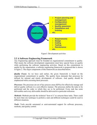 CS504-Software Engineering – I

VU

•

Management

Construction

Project planning and
management
• Configuration
management
• Quality assurance
• Installation and
training
etc.
• Requirements
• Design
• Coding
• Testing
• Maintenance
etc.

Figure1: Development activities

2.2 A Software Engineering Framework
Any Engineering approach must be founded on organizational commitment to quality.
That means the software development organization must have special focus on quality
while performing the software engineering activities. Based on this commitment to
quality by the organization, a software engineering framework is proposed that is shown
in figure 2. The major components of this framework are described below.
Quality Focus: As we have said earlier, the given framework is based on the
organizational commitment to quality. The quality focus demands that processes be
defined for rational and timely development of software. And quality should be
emphasized while executing these processes.
Processes: The processes are set of key process areas (KPAs) for effectively manage and
deliver quality software in a cost effective manner. The processes define the tasks to be
performed and the order in which they are to be performed. Every task has some
deliverables and every deliverable should be delivered at a particular milestone.
Methods: Methods provide the technical “how-to’s” to carryout these tasks. There could
be more than one technique to perform a task and different techniques could be used in
different situations.
Tools: Tools provide automated or semi-automated support for software processes,
methods, and quality control.

_____________________________________________________________________ 12
© Copyright Virtual University of Pakistan

 