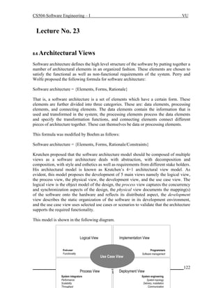 CS504-Software Engineering – I

VU

Lecture No. 239
8.6

Architectural Views

Software architecture defines the high level structure of the software by putting together a
number of architectural elements in an organized fashion. These elements are chosen to
satisfy the functional as well as non-functional requirements of the system. Perry and
Wolfe proposed the following formula for software architecture:
Software architecture = {Elements, Forms, Rationale}
That is, a software architecture is a set of elements which have a certain form. These
elements are further divided into three categories. These are: data elements, processing
elements, and connecting elements. The data elements contain the information that is
used and transformed in the system; the processing elements process the data elements
and specify the transformation functions, and connecting elements connect different
pieces of architecture together. These can themselves be data or processing elements.
This formula was modified by Boehm as follows:
Software architecture = {Elements, Forms, Rationale/Constraints}
Krutchen proposed that the software architecture model should be composed of multiple
views as a software architecture deals with abstraction, with decomposition and
composition, with style and esthetics as well as requirements from different stake holders.
His architectural model is known as Krutchen’s 4+1 architectural view model. As
evident, this model proposes the development of 5 main views namely the logical view,
the process view, the physical view, the development view, and the use case view. The
logical view is the object model of the design, the process view captures the concurrency
and synchronization aspects of the design, the physical view documents the mapping(s)
of the software onto the hardware and reflects its distributed aspect, the development
view describes the static organization of the software in its development environment,
and the use case view uses selected use cases or scenarios to validate that the architecture
supports the required functionality.
This model is shown in the following diagram.

Logical View
End-user
Functionality

Implementation View

Use Case View

Programmers
Software management

_____________________________________________________________________122
Process View
Deployment View
© Copyright Virtual University of Pakistan
System integrators
Performance
Scalability
Throughput

System engineering
System topology
Delivery, installation
Communication

 