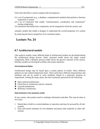CS504-Software Engineering – I

VU

Each style describes a system category that encompasses:
(1) a set of components (e.g., a database, computational modules) that perform a function
required by a system,
(2) a set of connectors that enable “communication, coordination and cooperation”
among components,
(3) constraints that define how components can be integrated to form the system, and
semantic models that enable a designer to understand the overall properties of a system
by analyzing the known properties of its constituent parts.

Lecture No. 24
8.7 Architectural models
Like analysis models, many different kinds of architectural models are developed during
the architectural design process. Static structural model shows the major system
components while a dynamic process model shows the process structure of the system.
Interface models are developed to define sub-system interfaces.
8.8 Architectural Styles

Architectural design may be based upon a certain pattern of model. These different
patterns are also called architectural styles. These styles have different characteristics and
attributes and can be useful to solve problems related to a particular situation of
requirement. Among the many styles, the most commonly practiced are the following:





Data-centered architectures
Client Server Architecture and its variations
Layered architectures
Reference Architecture

Data-Centered or the repository model

In any system, sub-systems need to exchange information and data. This may be done in
two ways:
1. Shared data is held in a central database or repository and may be accessed by all subsystems
2. Each sub-system maintains its own database and passes data explicitly to other subsystems

_____________________________________________________________________126
© Copyright Virtual University of Pakistan

 