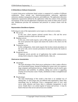 CS504-Software Engineering – I

VU

8.10Client/Server Software Components

A typical client-server architecture based system is composed of a number of different
components. These include user interaction/presentation subsystem, application
subsystem, database management subsystem, and middleware. The application subsystem
implements requirements defined by the application within the context of the operating
environment. In this case the application components may reside on either client or server
side. Middleware provides the mechanism and protocols to connect clients with the
servers.
Representative Client/Server Systems

Following are some of the representative server types in a client-server systems.
 File servers
In this case, client requests selected records from a file and the server
transmits records to client over the network.
 Database servers
In this case, client sends requests, such as SQL queries, to the database server,
the server processes the request and returns the results to the client over the
network.
 Transaction servers
In this configuration, client sends requests that invokes remote procedures on
the server side, server executes procedures invoked and returns the results to
the client.
 Groupware servers
Groupware servers provide set of applications that enable communication
among clients using text, images, bulletin boards, video, etc.
Client-server characteristics

 Advantages
The main advantage of the client-server architecture is that it makes effective
use of networked systems. Instead of building the system with very expensive
large computers and hardware devices, cheaper hardware may be used to gain
performance and scalability. In addition, adding new servers or upgrading
existing servers becomes easier. Finally, distribution of data is straightforward
in this case.
 Disadvantages
The main disadvantage of this model is that there is no standard way of
sharing data, so sub-systems may use different data organisation. Hence data
interchange may be inefficient. From a management point of view, each
server needs attention and hence there is redundant management in each
server. Finally there is no central register of names and services - it may be
hard to find out what servers and services are available.

_____________________________________________________________________129
© Copyright Virtual University of Pakistan

 