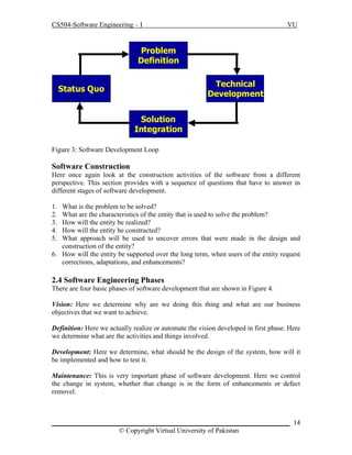 CS504-Software Engineering – I

VU

Problem
Definition
Technical
Development

Status Quo
Solution
Integration
Figure 3: Software Development Loop

Software Construction
Here once again look at the construction activities of the software from a different
perspective. This section provides with a sequence of questions that have to answer in
different stages of software development.
1.
2.
3.
4.
5.

What is the problem to be solved?
What are the characteristics of the entity that is used to solve the problem?
How will the entity be realized?
How will the entity be constructed?
What approach will be used to uncover errors that were made in the design and
construction of the entity?
6. How will the entity be supported over the long term, when users of the entity request
corrections, adaptations, and enhancements?

2.4 Software Engineering Phases
There are four basic phases of software development that are shown in Figure 4.
Vision: Here we determine why are we doing this thing and what are our business
objectives that we want to achieve.
Definition: Here we actually realize or automate the vision developed in first phase. Here
we determine what are the activities and things involved.
Development: Here we determine, what should be the design of the system, how will it
be implemented and how to test it.
Maintenance: This is very important phase of software development. Here we control
the change in system, whether that change is in the form of enhancements or defect
removel.

_____________________________________________________________________ 14
© Copyright Virtual University of Pakistan

 