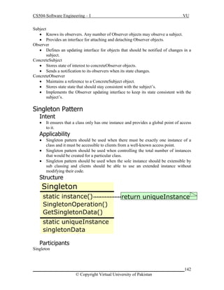 CS504-Software Engineering – I

VU

Subject
 Knows its observers. Any number of Observer objects may observe a subject.
 Provides an interface for attaching and detaching Observer objects.
Observer
 Defines an updating interface for objects that should be notified of changes in a
subject.
ConcreteSubject
 Stores state of interest to concreteObserver objects.
 Sends a notification to its observers when its state changes.
ConcreteObserver
 Maintains a reference to a ConcreteSubject object.
 Stores state state that should stay consistent with the subject’s.
 Implements the Observer updating interface to keep its state consistent with the
subject’s.

Singleton Pattern
Intent


It ensures that a class only has one instance and provides a global point of access
to it.

Applicability




Singleton pattern should be used when there must be exactly one instance of a
class and it must be accessible to clients from a well-known access point.
Singleton pattern should be used when controlling the total number of instances
that would be created for a particular class.
Singleton pattern should be used when the sole instance should be extensible by
sub classing and clients should be able to use an extended instance without
modifying their code.

Structure

Singleton
static instance()
SingletonOperation()
GetSingletonData()

return uniqueInstance

static uniqueInstance
singletonData
Participants
Singleton

_____________________________________________________________________142
© Copyright Virtual University of Pakistan

 