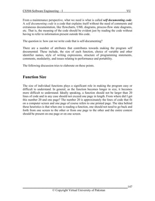 CS504-Software Engineering – I

VU

From a maintenance perspective, what we need is what is called self documenting code.
A self documenting code is a code that explains itself without the need of comments and
extraneous documentation, like flowcharts, UML diagrams, process-flow state diagrams,
etc. That is, the meaning of the code should be evident just by reading the code without
having to refer to information present outside this code.
The question is: how can we write code that is self-documenting?
There are a number of attributes that contributes towards making the program self
documented. These include, the size of each function, choice of variable and other
identifier names, style of writing expressions, structure of programming statements,
comments, modularity, and issues relating to performance and portability.
The following discussion tries to elaborate on these points.

Function Size
The size of individual functions plays a significant role in making the program easy or
difficult to understand. In general, as the function becomes longer in size, it becomes
more difficult to understand. Ideally speaking, a function should not be larger than 20
lines of code and in any case should not exceed one page in length. From where did I get
this number 20 and one page? The number 20 is approximately the lines of code that fit
on a computer screen and one page of course refers to one printed page. The idea behind
these heuristics is that when one is reading a function, one should not need to go back and
forth from one screen to the other or from one page to the other and the entire context
should be present on one page or on one screen.

_____________________________________________________________________147
© Copyright Virtual University of Pakistan

 