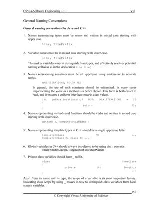 CS504-Software Engineering – I

VU

General Naming Conventions
General naming conventions for Java and C++
1. Names representing types must be nouns and written in mixed case starting with
upper case.
Line, FilePrefix
2. Variable names must be in mixed case starting with lower case.
line, filePrefix
This makes variables easy to distinguish from types, and effectively resolves potential
naming collision as in the declaration Line line;
3. Names representing constants must be all uppercase using underscore to separate
words.
MAX_ITERATIONS, COLOR_RED

In general, the use of such constants should be minimized. In many cases
implementing the value as a method is a better choice. This form is both easier to
read, and it ensures a uniform interface towards class values.
int
{

getMaxIterations()//

NOT:

MAX_ITERATIONS

=

return

25
25;

}

4. Names representing methods and functions should be verbs and written in mixed case
starting with lower case.
getName(), computeTotalWidth()

5. Names representing template types in C++ should be a single uppercase letter.
template<class
template<class C, class D> ...

T>

...

6. Global variables in C++ should always be referred to by using the :: operator.
::mainWindow.open() , ::applicationContext.getName()

7. Private class variables should have _ suffix.
class
{

SomeClass
private

int

length_;
...

}

Apart from its name and its type, the scope of a variable is its most important feature.
Indicating class scope by using _ makes it easy to distinguish class variables from local
scratch variables.
_____________________________________________________________________150
© Copyright Virtual University of Pakistan

 
