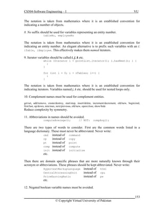 CS504-Software Engineering – I

VU

The notation is taken from mathematics where it is an established convention for
indicating a number of objects.
8. No suffix should be used for variables representing an entity number.
tableNo, employeeNo

The notation is taken from mathematics where it is an established convention for
indicating an entity number. An elegant alternative is to prefix such variables with an i:
iTable, iEmployee. This effectively makes them named iterators.
9. Iterator variables should be called i, j, k etc.
while (Iterator i = pointList.iterator(); i.hasNext(); ) {
:
}
for (int i = 0; i < nTables; i++) {
:
}

The notation is taken from mathematics where it is an established convention for
indicating iterators. Variables named j, k etc. should be used for nested loops only.
10. Complement names must be used for complement entities.
get/set, add/remove, create/destroy, start/stop, insert/delete, increment/decrement, old/new, begin/end,
first/last, up/down, min/max, next/previous, old/new, open/close, show/hide

Reduce complexity by symmetry.
11. Abbreviations in names should be avoided.
computeAverage();

// NOT:

compAvg();

There are two types of words to consider. First are the common words listed in a
language dictionary. These must never be abbreviated. Never write:
cmd
instead of command
instead of copy
cp
instead of point
pt
comp instead of compute
init instead of initialize
etc.
Then there are domain specific phrases that are more naturally known through their
acronym or abbreviations. These phrases should be kept abbreviated. Never write:
HypertextMarkupLanguage instead of html
CentralProcessingUnit
instead of cpu
instead of pe
PriceEarningRatio
etc.
12. Negated boolean variable names must be avoided.
_____________________________________________________________________153
© Copyright Virtual University of Pakistan

 