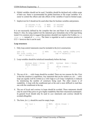 CS504-Software Engineering – I

VU

6. Global variables should not be used. Variables should be declared only within scope
of their use. Same is recommended for global functions or file scope variables. It is
easier to control the effects and side effects of the variables if used in limited scope.
7. Implicit test for 0 should not be used other than for boolean variables and pointers.
if (nLines != 0)
if (value != 0.0)

// NOT:
// NOT:

if (nLines)
if (value)

It is not necessarily defined by the compiler that ints and floats 0 are implemented as
binary 0. Also, by using explicit test the statement give immediate clue of the type being
tested. It is common also to suggest that pointers shouldn't test implicit for 0 either, i.e. if
(line == 0) instead of if (line). The latter is regarded as such a common practice in
C/C++ however that it can be used.
Loop structures
1. Only loop control statements must be included in the for() construction.
sum = 0;
for (i=0; i<100; i++)
sum += value[i];

// NOT:
//

for (i=0, sum=0; i<100; i++)
sum += value[i];

2. Loop variables should be initialized immediately before the loop.
boolean done = false;
while (!done) {
:
}

// NOT:
//
//
//

boolean done = false;
:
while (!done) {
:
}

3. The use of do .... while loops should be avoided. There are two reasons for this. First
is that the construct is superflous; Any statement that can be written as a do .... while
loop can equally well be written as a while lopp or a for loop. Complexity is reduced
by minimizing the number of constructs being used. The other reason is of
readability. A loop with the conditional part at the end is more difficult to read than
one with the conditional at the top.
4. The use of break and continue in loops should be avoided. These statements should
only be used if they prove to give higher readability than their structured counterparts.
In general break should only be used in case statements and continue should be
avoided alltogether.
5. The form for (;;) should be used for empty loops.
for (;;) {
:
}

// NOT:
//
//

while (true) {
:
}

_____________________________________________________________________159
© Copyright Virtual University of Pakistan

 