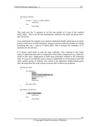 CS504-Software Engineering – I

VU

bool Queue::isFull()
{
if (front == (rear+1 % MAX_SIZE))
return true;
else
return false;
}

This code uses the % operator to set the rear pointer to 0 once it has reached
MAX_SIZE. This is not obvious immediately. Similarly, the check for queue full is
also not trivial.
In an experiment, the students were asked to implement double-ended queue in which
pointer could move in both directions. Almost everyone made the mistake of writing
something like rear = (rear-1) % MAX_SIZE. This is because the semantics of %
operation are not obvious.
It is always much better to state the logic explicitly. Also, counting is also much
easier to understand and code as compared to some tricky comparisons (e.g. check for
isFull in this case). Application of both these principles resulted in the following
code. It is easy to see that this code is easier to understand. It is interesting to note that
when another group of students were asked to do implement double-ended queue
after showing them this code, almost everyone did it without any problems.
bool Queue::add()
{
if (! isFull() ) {
rear++;
if (rear == MAX_SIZE) rear = 0;
QueueArray[rear] = n;
size++;
return true;
}
else return false;
}
bool Queue::isFull(int n)
{
if (size == MAX_SIZE)
return true;
else
return false;
}

_____________________________________________________________________166
© Copyright Virtual University of Pakistan

 