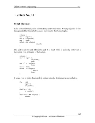 CS504-Software Engineering – I

VU

Lecture No. 319
Switch Statement
In the switch statement, cases should always end with a break. A tricky sequence of fallthrough code like the one below causes more trouble than being helpful.
switch(c) {
case ‘-’ : sign = -1;
case ‘+’ : c = getchar();
case ‘.’ : break;
default : if (! isdigit(c))
return 0;
}

This code is cryptic and difficult to read. It is much better to explicitly write what is
happening, even at the cost of duplication.
switch(c) {
case ‘-’: sign = -1;
c = getchar();
break;
case ‘+’: c = getchar();
break;
case ‘.’: break;
default: if (! isdigit(c))
return 0;
break;
}

It would even be better if such code is written using the if statement as shown below.
if (c == ‘-’) {
sign = -1;
c = getchar();
}
else if (c == ‘+’) {
c = getchar();
}
else if (c != ‘.’ && !isdigit(c)) {
return 0;
}

_____________________________________________________________________167
© Copyright Virtual University of Pakistan

 