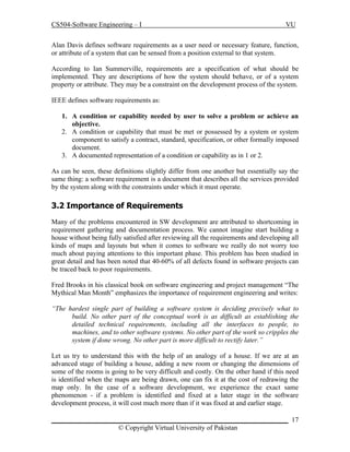 CS504-Software Engineering – I

VU

Alan Davis defines software requirements as a user need or necessary feature, function,
or attribute of a system that can be sensed from a position external to that system.
According to Ian Summerville, requirements are a specification of what should be
implemented. They are descriptions of how the system should behave, or of a system
property or attribute. They may be a constraint on the development process of the system.
IEEE defines software requirements as:
1. A condition or capability needed by user to solve a problem or achieve an
objective.
2. A condition or capability that must be met or possessed by a system or system
component to satisfy a contract, standard, specification, or other formally imposed
document.
3. A documented representation of a condition or capability as in 1 or 2.
As can be seen, these definitions slightly differ from one another but essentially say the
same thing: a software requirement is a document that describes all the services provided
by the system along with the constraints under which it must operate.

3.2 Importance of Requirements
Many of the problems encountered in SW development are attributed to shortcoming in
requirement gathering and documentation process. We cannot imagine start building a
house without being fully satisfied after reviewing all the requirements and developing all
kinds of maps and layouts but when it comes to software we really do not worry too
much about paying attentions to this important phase. This problem has been studied in
great detail and has been noted that 40-60% of all defects found in software projects can
be traced back to poor requirements.
Fred Brooks in his classical book on software engineering and project management “The
Mythical Man Month” emphasizes the importance of requirement engineering and writes:
“The hardest single part of building a software system is deciding precisely what to
build. No other part of the conceptual work is as difficult as establishing the
detailed technical requirements, including all the interfaces to people, to
machines, and to other software systems. No other part of the work so cripples the
system if done wrong. No other part is more difficult to rectify later.”
Let us try to understand this with the help of an analogy of a house. If we are at an
advanced stage of building a house, adding a new room or changing the dimensions of
some of the rooms is going to be very difficult and costly. On the other hand if this need
is identified when the maps are being drawn, one can fix it at the cost of redrawing the
map only. In the case of a software development, we experience the exact same
phenomenon - if a problem is identified and fixed at a later stage in the software
development process, it will cost much more than if it was fixed at and earlier stage.
_____________________________________________________________________ 17
© Copyright Virtual University of Pakistan

 