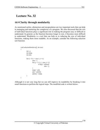 CS504-Software Engineering – I

VU

Lecture No. 329
10.9 Clarity through modularity
As mentioned earlier, abstraction and encapsulation are two important tools that can help
in managing and mastering the complexity of a program. We also discussed that the size
of individual functions plays a significant role in making the program easy or difficult to
understand. In general, as the function becomes longer in size, it becomes more difficult
to understand. Modularity is a tool that can help us in reducing the size of individual
functions, making them more readable. As an example, consider the following selection
sort function.
void selectionSort(int a[], int size)
{
int i, j;
int temp;
int min;
for (i = 0; i < size-1; i++){
min = i;
for (j = i+1; j < size; j++){
if (a[j] < a[min])
min = j;
}
temp = a[i];
a[i] = a[min];
a[min] = temp;
}
}

Although it is not very long but we can still improve its readability by breaking it into
small functions to perform the logical steps. The modified code is written below:

_____________________________________________________________________170
© Copyright Virtual University of Pakistan

 
