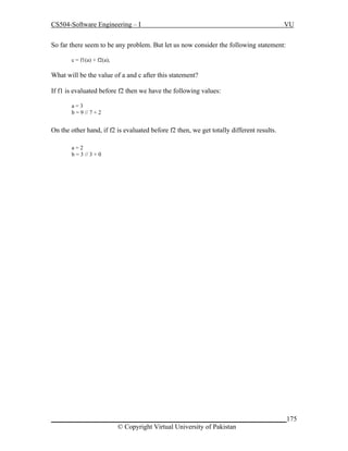 CS504-Software Engineering – I

VU

So far there seem to be any problem. But let us now consider the following statement:
c = f1(a) + f2(a);

What will be the value of a and c after this statement?
If f1 is evaluated before f2 then we have the following values:
a=3
b = 9 // 7 + 2

On the other hand, if f2 is evaluated before f2 then, we get totally different results.
a=2
b = 3 // 3 + 0

_____________________________________________________________________175
© Copyright Virtual University of Pakistan

 