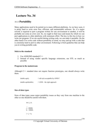 CS504-Software Engineering – I

VU

Lecture No. 349
10.13 Portability
Many applications need to be ported on to many different platforms. As we have seen, it
is pretty hard to write error free, efficient, and maintainable software. So, if a major
rework is required to port a program written for one environment to another, it will be
probably not come at a low cost. So, we ought to find ways and means by which we can
port applications to other platforms with minimum effort. The key to this lies in how we
write our program. If we are careful during writing code, we can make it portable. On the
other hand if we write code without portability in mind, we may end-up with a code that
is extremely hard to port to other environment. Following is brief guideline that can help
you in writing portable code.
Stick to the standard
1. Use ANSI/ISO standard C++
2. Instead of using vendor specific language extensions, use STL as much as
possible
Program in the mainstream
Although C++ standard does not require function prototypes, one should always write
them.
double sqrt();

// old style acceptable by ANSI C

double sqrt(double);

// ANSI – the right approach

Size of data types
Sizes of data types cause major portability issues as they vary from one machine to the
other so one should be careful with them.
int i, j, k;
…
j = 20000;
k = 30000;
i = j + k;

_____________________________________________________________________179
© Copyright Virtual University of Pakistan

 