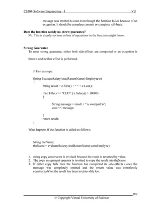 CS504-Software Engineering – I

VU

message was emitted to cout even though the function failed because of an
exception. It should be complete commit or complete roll-back.
Does the function satisfy no-throw guarantee?
No. This is clearly not true as lots of operations in the function might throw.

Strong Guarantee
To meet strong guarantee, either both side-effects are completed or an exception is
thrown and neither effect is performed.

// First attempt:
String EvaluateSalaryAnadReturnName( Employee e)
{
String result = e.First() + “ “ + e.Last();
if (e.Title() == “CEO” || e.Salary() > 10000)
{
String message = result + “ is overpaidn”;
cout << message;
}
return result;
}
What happens if the function is called as follows:

String theName;
theName = evaluateSalarayAndReturnName(someEmplyee);
1. string copy constructor is invoked because the result is returned by value.
2. The copy assignment operator is invoked to copy the result into theName
3. If either copy fails then the function has completed its side-effects (since the
message was completely emitted and the return value was completely
constructed) but the result has been irretrievable lost.

_____________________________________________________________________189
© Copyright Virtual University of Pakistan

 