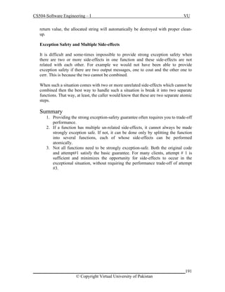CS504-Software Engineering – I

VU

return value, the allocated string will automatically be destroyed with proper cleanup.
Exception Safety and Multiple Side-effects
It is difficult and some-times impossible to provide strong exception safety when
there are two or more side-effects in one function and these side-effects are not
related with each other. For example we would not have been able to provide
exception safety if there are two output messages, one to cout and the other one to
cerr. This is because the two cannot be combined.
When such a situation comes with two or more unrelated side-effects which cannot be
combined then the best way to handle such a situation is break it into two separate
functions. That way, at least, the caller would know that these are two separate atomic
steps.

Summary
1. Providing the strong exception-safety guarantee often requires you to trade-off
performance.
2. If a function has multiple un-related side-effects, it cannot always be made
strongly exception safe. If not, it can be done only by splitting the function
into several functions, each of whose side-effects can be performed
atomically.
3. Not all functions need to be strongly exception-safe. Both the original code
and attempt#1 satisfy the basic guarantee. For many clients, attempt # 1 is
sufficient and minimizes the opportunity for side-effects to occur in the
exceptional situation, without requiring the performance trade-off of attempt
#3.

_____________________________________________________________________191
© Copyright Virtual University of Pakistan

 