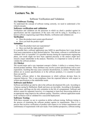 CS504-Software Engineering – I

VU

Lecture No. 369
Software Verification and Validation
11.1 Software Testing
To understand the concept of software testing correctly, we need to understand a few
related concepts.

Software verification and validation
Verification and validation are the processes in which we check a product against its
specifications and the expectations of the users who will be using it. According to a
known software engineering expert Berry Boehm, verification and validation are
Verification
 Does the product meet system specifications?
 Have you built the product right?
Validation
 Does the product meet user expectations?
 Have you built the right product?
It is possible that a software application may fulfill its specifications but it may deviate
from users expectations or their desired behavior. That means, software is verified but not
validated. How is it possible? It is possible because during the requirements engineering
phase, user needs might not have been captured precisely or the analyst might have
missed a major stakeholder in the analysis. Therefore, it is important to verify as well as
validate the software product.

11.2 Defect
The second major and a very important concept is Defect. A defect is a variance from a
desired product attribute. These attributes may involve system specifications well as user
expectation. Anything that may cause customer dissatisfaction, is a defect. Whether these
defects are in system specifications or in the software products, it is essential to point
these out and fix.
Therefore software defect is that phenomenon in which software deviates from its
expected behavior. This is non-compliance from the expected behavior with respect to
written specifications or the stakeholder needs.

Software and Defect
Software and defects go side by side in the software development life cycle. According to
a famous saying by Haliburton, Death and taxes are inevitable. According to Kernighan:
Death, taxes, and bugs are the only certainties in the life of a programmer. Software and
defects cannot be separated, however, it is important to learn how discovering defects at
an appropriate stage improves the software quality. Therefore, software application needs
to be verified as well as validated for a successful deployment.

Software Testing
With these concepts, we are in a position to define software testing. Software testing is
the process of examining the software product against its requirements. Thus it is a
process that involves verification of product with respect to its written requirements and
conformance of requirements with user needs. From another perspective, software testing

_____________________________________________________________________192
© Copyright Virtual University of Pakistan

 