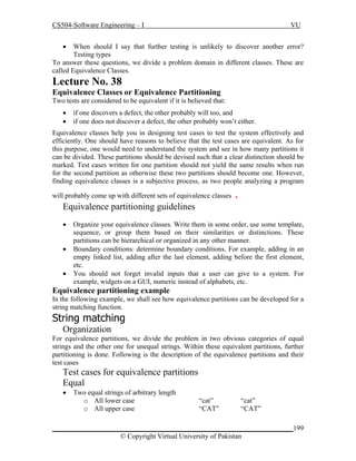 CS504-Software Engineering – I

VU



When should I say that further testing is unlikely to discover another error?
Testing types
To answer these questions, we divide a problem domain in different classes. These are
called Equivalence Classes.

Lecture No. 38
Equivalence Classes or Equivalence Partitioning
Two tests are considered to be equivalent if it is believed that:



if one discovers a defect, the other probably will too, and
if one does not discover a defect, the other probably won’t either.

Equivalence classes help you in designing test cases to test the system effectively and
efficiently. One should have reasons to believe that the test cases are equivalent. As for
this purpose, one would need to understand the system and see in how many partitions it
can be divided. These partitions should be devised such that a clear distinction should be
marked. Test cases written for one partition should not yield the same results when run
for the second partition as otherwise these two partitions should become one. However,
finding equivalence classes is a subjective process, as two people analyzing a program
will probably come up with different sets of equivalence classes

.

Equivalence partitioning guidelines




Organize your equivalence classes. Write them in some order, use some template,
sequence, or group them based on their similarities or distinctions. These
partitions can be hierarchical or organized in any other manner.
Boundary conditions: determine boundary conditions. For example, adding in an
empty linked list, adding after the last element, adding before the first element,
etc.
You should not forget invalid inputs that a user can give to a system. For
example, widgets on a GUI, numeric instead of alphabets, etc.

Equivalence partitioning example
In the following example, we shall see how equivalence partitions can be developed for a
string matching function.

String matching
Organization
For equivalence partitions, we divide the problem in two obvious categories of equal
strings and the other one for unequal strings. Within these equivalent partitions, further
partitioning is done. Following is the description of the equivalence partitions and their
test cases

Test cases for equivalence partitions
Equal


Two equal strings of arbitrary length
o All lower case
o All upper case

“cat”
“CAT”

“cat”
“CAT”

_____________________________________________________________________199
© Copyright Virtual University of Pakistan

 