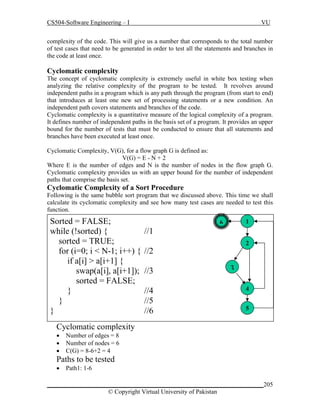 CS504-Software Engineering – I

VU

complexity of the code. This will give us a number that corresponds to the total number
of test cases that need to be generated in order to test all the statements and branches in
the code at least once.

Cyclomatic complexity
The concept of cyclomatic complexity is extremely useful in white box testing when
analyzing the relative complexity of the program to be tested. It revolves around
independent paths in a program which is any path through the program (from start to end)
that introduces at least one new set of processing statements or a new condition. An
independent path covers statements and branches of the code.
Cyclomatic complexity is a quantitative measure of the logical complexity of a program.
It defines number of independent paths in the basis set of a program. It provides an upper
bound for the number of tests that must be conducted to ensure that all statements and
branches have been executed at least once.
Cyclomatic Complexity, V(G), for a flow graph G is defined as:
V(G) = E - N + 2
Where E is the number of edges and N is the number of nodes in the flow graph G.
Cyclomatic complexity provides us with an upper bound for the number of independent
paths that comprise the basis set.

Cyclomatic Complexity of a Sort Procedure
Following is the same bubble sort program that we discussed above. This time we shall
calculate its cyclomatic complexity and see how many test cases are needed to test this
function.

Sorted = FALSE;
while (!sorted) {
sorted = TRUE;
for (i=0; i < N-1; i++) {
if a[i] > a[i+1] {
swap(a[i], a[i+1]);
sorted = FALSE;
}
}
}

1

6

//1
2

//2
//3
//4
//5
//6

3
4
5

Cyclomatic complexity




Number of edges = 8
Number of nodes = 6
C(G) = 8-6+2 = 4

Paths to be tested


Path1: 1-6

_____________________________________________________________________205
© Copyright Virtual University of Pakistan

 