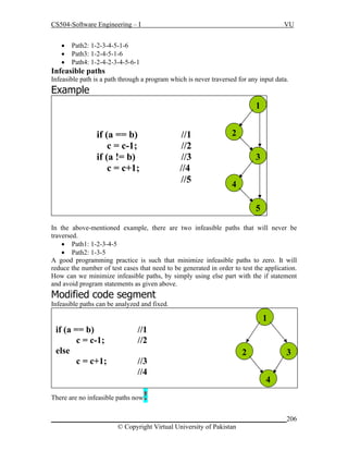 CS504-Software Engineering – I




VU

Path2: 1-2-3-4-5-1-6
Path3: 1-2-4-5-1-6
Path4: 1-2-4-2-3-4-5-6-1

Infeasible paths
Infeasible path is a path through a program which is never traversed for any input data.

Example
1

if (a == b)
c = c-1;
if (a != b)
c = c+1;

//1
//2
//3
//4
//5

2
3
4
5

In the above-mentioned example, there are two infeasible paths that will never be
traversed.
 Path1: 1-2-3-4-5
 Path2: 1-3-5
A good programming practice is such that minimize infeasible paths to zero. It will
reduce the number of test cases that need to be generated in order to test the application.
How can we minimize infeasible paths, by simply using else part with the if statement
and avoid program statements as given above.

Modified code segment
Infeasible paths can be analyzed and fixed.

1
if (a == b)
c = c-1;
else
c = c+1;

//1
//2
//3
//4

2

3
4

!

There are no infeasible paths now

_____________________________________________________________________206
© Copyright Virtual University of Pakistan

 