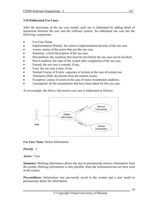 CS504-Software Engineering – I

VU

3.10 Elaborated Use Cases
After the derivation of the use case model, each use is elaborated by adding detail of
interaction between the user and the software system. An elaborated use case has the
following components:













Use Case Name
Implementation Priority: the relative implementation priority of the use case.
Actors: names of the actors that use this use case.
Summary: a brief description of the use case.
Precondition: the condition that must be met before the use case can be invoked.
Post-Condition: the state of the system after completion of the use case.
Extend: the use case it extends, if any.
Uses: the use case it uses, if any.
Normal Course of Events: sequence of actions in the case of normal use.
Alternative Path: deviations from the normal course.
Exception: course of action in the case of some exceptional condition.
Assumption: all the assumptions that have been taken for this use case.

As an example, the Delete Information use case is elaborated as follows:

Delete
Information
User

s
use
<<
<<
use
s

>>

>>

Record
Transaction

Cancel
Transaction

Use Case Name: Delete Information
Priority: 3
Actors: User
Summary: Deleting information allows the user to permanently remove information from
the system. Deleting information is only possible when the information has not been used
in the system.
Preconditions: Information was previously saved to the system and a user needs to
permanently delete the information.
_____________________________________________________________________ 36
© Copyright Virtual University of Pakistan

 