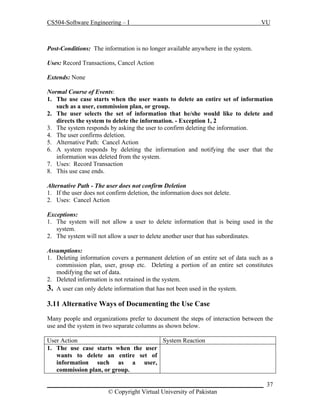 CS504-Software Engineering – I

VU

Post-Conditions: The information is no longer available anywhere in the system.
Uses: Record Transactions, Cancel Action
Extends: None
Normal Course of Events:
1. The use case starts when the user wants to delete an entire set of information
such as a user, commission plan, or group.
2. The user selects the set of information that he/she would like to delete and
directs the system to delete the information. - Exception 1, 2
3. The system responds by asking the user to confirm deleting the information.
4. The user confirms deletion.
5. Alternative Path: Cancel Action
6. A system responds by deleting the information and notifying the user that the
information was deleted from the system.
7. Uses: Record Transaction
8. This use case ends.
Alternative Path - The user does not confirm Deletion
1. If the user does not confirm deletion, the information does not delete.
2. Uses: Cancel Action
Exceptions:
1. The system will not allow a user to delete information that is being used in the
system.
2. The system will not allow a user to delete another user that has subordinates.
Assumptions:
1. Deleting information covers a permanent deletion of an entire set of data such as a
commission plan, user, group etc. Deleting a portion of an entire set constitutes
modifying the set of data.
2. Deleted information is not retained in the system.
3. A user can only delete information that has not been used in the system.

3.11 Alternative Ways of Documenting the Use Case
Many people and organizations prefer to document the steps of interaction between the
use and the system in two separate columns as shown below.
User Action
System Reaction
1. The use case starts when the user
wants to delete an entire set of
information such as a user,
commission plan, or group.
_____________________________________________________________________ 37
© Copyright Virtual University of Pakistan

 