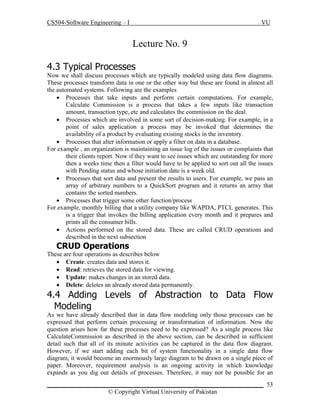 CS504-Software Engineering – I

VU

Lecture No. 9
4.3 Typical Processes
Now we shall discuss processes which are typically modeled using data flow diagrams.
These processes transform data in one or the other way but these are found in almost all
the automated systems. Following are the examples
 Processes that take inputs and perform certain computations. For example,
Calculate Commission is a process that takes a few inputs like transaction
amount, transaction type, etc and calculates the commission on the deal.
 Processes which are involved in some sort of decision-making. For example, in a
point of sales application a process may be invoked that determines the
availability of a product by evaluating existing stocks in the inventory.
 Processes that alter information or apply a filter on data in a database.
For example , an organization is maintaining an issue log of the issues or complaints that
their clients report. Now if they want to see issues which are outstanding for more
then a weeks time then a filter would have to be applied to sort out all the issues
with Pending status and whose initiation date is a week old.
 Processes that sort data and present the results to users. For example, we pass an
array of arbitrary numbers to a QuickSort program and it returns an array that
contains the sorted numbers.
 Processes that trigger some other function/process
For example, monthly billing that a utility company like WAPDA, PTCL generates. This
is a trigger that invokes the billing application every month and it prepares and
prints all the consumer bills.
 Actions performed on the stored data. These are called CRUD operations and
described in the next subsection

CRUD Operations
These are four operations as describes below
 Create: creates data and stores it.
 Read: retrieves the stored data for viewing.
 Update: makes changes in an stored data.
 Delete: deletes an already stored data permanently.

4.4 Adding Levels of Abstraction to Data Flow
Modeling
As we have already described that in data flow modeling only those processes can be
expressed that perform certain processing or transformation of information. Now the
question arises how far these processes need to be expressed? As a single process like
CalculateCommission as described in the above section, can be described in sufficient
detail such that all of its minute activities can be captured in the data flow diagram.
However, if we start adding each bit of system functionality in a single data flow
diagram, it would become an enormously large diagram to be drawn on a single piece of
paper. Moreover, requirement analysis is an ongoing activity in which knowledge
expands as you dig out details of processes. Therefore, it may not be possible for an
_____________________________________________________________________ 53
© Copyright Virtual University of Pakistan

 