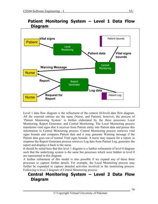 CS504-Software Engineering – I

VU

Patient Monitoring System – Level 1 Data Flow
Diagram

Patient

Vital signs

Patient bounds
Local
Monitoring

Patient data

Vital signs
bounds

Central
Monitoring

Warning Message

Nurse
Report

Report
Generator

Log data

Nurse

Request for
Report

Patient Log

Level 1 data flow diagram is the refinement of the context (0-level) data flow diagram.
All the external entities are the same (Nurse, and Patient), however, the process of
‘Patient Monitoring System’ is further elaborated by the three processes Local
Monitoring, Report Generator, and Central Monitoring. The Local Monitoring process
transforms vital signs that it receives from Patient entity into Patient data and passes this
information to Central Monitoring process. Central Monitoring process retrieves vital
signs bounds and compares Patient data and it may generate Warning message if the
Patient data goes out of normal Vital signs bounds. A nurse may request for a report, in
response the Report Generator process retrieves Log data from Patient Log, generates the
report and displays it back to the nurse.
It should be noted here that this level 1 diagram is a further refinement of level 0 diagram
such that the underlying system is the same but processes which were hidden in level 0
are represented in this diagram.
A further refinement of this model is also possible if we expand any of these three
processes to capture further details. For example, the Local Monitoring process may
further be expanded to capture detailed activities involved in the monitoring process.
Following is level 2 diagram of Central Monitoring process.

Central Monitoring System – Level 2 Data Flow
Diagram
_____________________________________________________________________ 56
© Copyright Virtual University of Pakistan

 