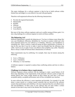 CS504-Software Engineering – I

VU

The major challenges for a software engineer is that he has to build software within
limited time and budget in a cost-effective way and with good quality
Therefore well-engineered software has the following characteristics.







Provides the required functionality
Maintainable
Reliable
Efficient
User-friendly
Cost-effective

But most of the times software engineers ends up in conflict among all these goals. It is
also a big challenge for a software engineer to resolve all these conflicts.

The Balancing Act!
Software Engineering is actually the balancing act. You have to balance many things like
cost, user friendliness, Efficiency, Reliability etc. You have to analyze which one is the
more important feature for your software is it reliability, efficiency, user friendliness or
something else. There is always a trade-off among all these requirements of software. It
may be the case that if you try to make it more user-friendly then the efficiency may
suffer. And if you try to make it more cost-effective then reliability may suffer. Therefore
there is always a trade-off between these characteristics of software.
These requirements may be conflicting. For example, there may be tension among the
following:




Cost vs. Efficiency
Cost vs. Reliability
Efficiency vs. User-interface

A Software engineer is required to analyze these conflicting entities and tries to strike a
balance.

Challenge is to balance these requirements.
Software Engineers always confront with the challenge to make a good balance of all
these tings depending on the requirements of the particular software system at hand. He
should analyze how much weight should all these things get such that it will have
acceptable quality, acceptable performance and will have acceptable user-interface.
In some software the efficiency is more important and desirable. For example if we talk
about a cruise missile or a nuclear reactor controller that are droved by the software
systems then performance and reliability is far more important than the cost-effectiveness
and user-friendliness. In these cases if your software does not react within a certain
amount of time then it may result in the disaster like Chernobyl accident.
_____________________________________________________________________
© Copyright Virtual University of Pakistan

7

 