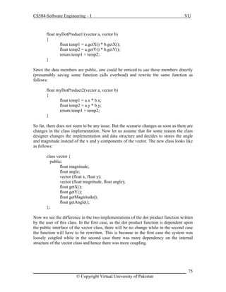 CS504-Software Engineering – I

VU

float myDotProduct1(vector a, vector b)
{
float temp1 = a.getX() * b.getX();
float temp2 = a.getY() * b.getY();
return temp1 + temp2;
}
Since the data members are public, one could be enticed to use these members directly
(presumably saving some function calls overhead) and rewrite the same function as
follows:
float myDotProduct2(vector a, vector b)
{
float temp1 = a.x * b.x;
float temp2 = a.y * b.y;
return temp1 + temp2;
}
So far, there does not seem to be any issue. But the scenario changes as soon as there are
changes in the class implementation. Now let us assume that for some reason the class
designer changes the implementation and data structure and decides to stores the angle
and magnitude instead of the x and y components of the vector. The new class looks like
as follows:
class vector {
public:
float magnitude;
float angle;
vector (float x, float y);
vector (float magnitude, float angle);
float getX();
float getY();
float getMagnitude();
float getAngle();
};
Now we see the difference in the two implementations of the dot product function written
by the user of this class. In the first case, as the dot product function is dependent upon
the public interface of the vector class, there will be no change while in the second case
the function will have to be rewritten. This is because in the first case the system was
loosely coupled while in the second case there was more dependency on the internal
structure of the vector class and hence there was more coupling.

_____________________________________________________________________ 75
© Copyright Virtual University of Pakistan

 