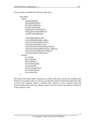 CS504-Software Engineering – I

VU

As an example, consider the following order class:
class order {
public:
int getOrderID();
date getOrderDate();
float getTotalPrice();
int getCustometId();
string getCustomerName();
string getCustometAddress();
int getCustometPhone();
void setOrderID(int oId);
void setOrderDate(date oDate);
void setTotalPrice(float tPrice);
void setCustometId(int cId);
void setCustomerName(string cName);
void setCustometAddress(string cAddress);
void setCustometPhone(int cPhone);
void setCustomerFax(int cFax)
private:
int oredrId;
date orderDate;
float totalPrice;
item lineItems[20];
int customerId;
string customerName;
int customerPhone;
int customerFax;
};
The Order class shown above represents an Order entity that contains the attributes and
behavior of a specific order. It is easy to see that this contains information about the order
as well as the customer which is a distinct entity. Hence it is not a cohesive class and
must be broken down into two separate classes as shown. In this case each on of these is
a more cohesive class.

_____________________________________________________________________ 77
© Copyright Virtual University of Pakistan

 
