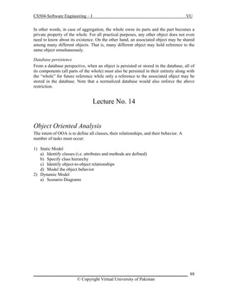CS504-Software Engineering – I

VU

In other words, in case of aggregation, the whole owns its parts and the part becomes a
private property of the whole. For all practical purposes, any other object does not even
need to know about its existence. On the other hand, an associated object may be shared
among many different objects. That is, many different object may hold reference to the
same object simultaneously.
Database persistence
From a database perspective, when an object is persisted or stored in the database, all of
its components (all parts of the whole) must also be persisted in their entirety along with
the “whole” for future reference while only a reference to the associated object may be
stored in the database. Note that a normalized database would also enforce the above
restriction.

Lecture No. 14
Object Oriented Analysis
The intent of OOA is to define all classes, their relationships, and their behavior. A
number of tasks must occur:
1) Static Model
a) Identify classes (i.e. attributes and methods are defined)
b) Specify class hierarchy
c) Identify object-to-object relationships
d) Model the object behavior
2) Dynamic Model
a) Scenario Diagrams

_____________________________________________________________________ 88
© Copyright Virtual University of Pakistan

 