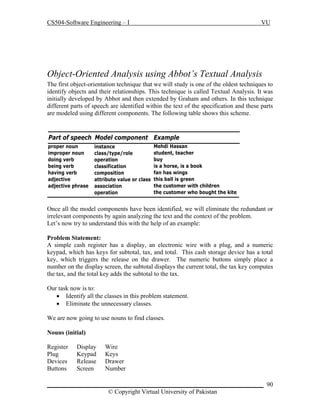 CS504-Software Engineering – I

VU

Object-Oriented Analysis using Abbot’s Textual Analysis
The first object-orientation technique that we will study is one of the oldest techniques to
identify objects and their relationships. This technique is called Textual Analysis. It was
initially developed by Abbot and then extended by Graham and others. In this technique
different parts of speech are identified within the text of the specification and these parts
are modeled using different components. The following table shows this scheme.

Part of speech Model component Example
proper noun
improper noun
doing verb
being verb
having verb
adjective
adjective phrase

instance
class/type/role
operation
classification
composition
attribute value or class
association
operation

Mehdi Hassan
student, teacher
buy
is a horse, is a book
fan has wings
this ball is green
the customer with children
the customer who bought the kite

Once all the model components have been identified, we will eliminate the redundant or
irrelevant components by again analyzing the text and the context of the problem.
Let’s now try to understand this with the help of an example:
Problem Statement:
A simple cash register has a display, an electronic wire with a plug, and a numeric
keypad, which has keys for subtotal, tax, and total. This cash storage device has a total
key, which triggers the release on the drawer. The numeric buttons simply place a
number on the display screen, the subtotal displays the current total, the tax key computes
the tax, and the total key adds the subtotal to the tax.
Our task now is to:
 Identify all the classes in this problem statement.
 Eliminate the unnecessary classes.
We are now going to use nouns to find classes.
Nouns (initial)
Register
Plug
Devices
Buttons

Display
Keypad
Release
Screen

Wire
Keys
Drawer
Number

_____________________________________________________________________ 90
© Copyright Virtual University of Pakistan

 