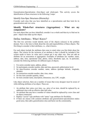 CS504-Software Engineering – I

VU

Generalization-Specialization (Gen-Spec) and whole-part. This activity covers the
identification of these structures in the following 2 steps:

Identify Gen-Spec Structures (Hierarchy)
Consider each class that you have identified as a specialization and then look for its
generalization and vice versa.

Identify Whole-Part structures (Aggregations) - What are my
components?
For each object that you have identified, consider it as a whole and then try to find out its
parts - objects that make up this object.

Define Attributes - What I Know?
The first two activities would identify most of the objects (classes) in the problem
domain. Now is the time to think about the role and responsibilities of these objects. The
first thing to consider is their attributes, i.e., what it knows.
For each object include the attributes that come to mind when you first think about the
object. The criteria for the inclusion of an attribute is that it should be included if the
system needs to know its value and it cannot get it any other way. Don not add an
attribute for an association or aggregation. Examples of attributes are: number, name,
address, date, time, operational state, phone, status, threshold, type, etc. In particular,
consider the following attributes for different types of objects.
1. For actors consider name, address, phone.
2. for participants consider number, date and time, password, authorization level.
3. for place/location consider number, name, address (perhaps latitude, longitude,
altitude).
4. for transaction consider number, date, time, status.
5. for line item consider quantity, status.
6. for item consider name, description, dimension, size, UPC, weight.
Like object selection, there are a number of issues that every designer must be aware of
while defining attributes of an object. These are:
1. An attribute that varies over time, e.g., price of an item, should be replaced by an
additional class with an effective date and value.
2. An attribute that may have a number of values should be replaced by a new class and
an object connection.
3. Replace “yes/no” type attributes with “status” type attributes for flexibility.
4. If there are classes with common attributes and generalization-specialization makes
good sense, then add a generalization class and factor out the commonality.

_____________________________________________________________________ 95
© Copyright Virtual University of Pakistan

 