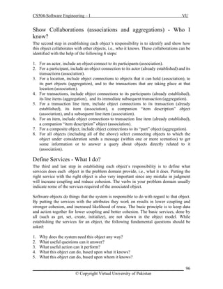 CS504-Software Engineering – I

VU

Show Collaborations (associations and aggregations) - Who I
know?
The second step in establishing each object’s responsibility is to identify and show how
this object collaborates with other objects, i.e., who it knows. These collaborations can be
identified with the help of the following 8 steps:
1. For an actor, include an object connect to its participants (association).
2. For a participant, include an object connection to its actor (already established) and its
transactions (association).
3. For a location, include object connections to objects that it can hold (association), to
its part objects (aggregation), and to the transactions that are taking place at that
location (association).
4. For transactions, include object connections to its participants (already established),
its line items (aggregation), and its immediate subsequent transaction (aggregation).
5. For a transaction line item, include object connections to its transaction (already
established), its item (association), a companion “item description” object
(association), and a subsequent line item (association).
6. For an item, include object connections to transaction line item (already established),
a companion “item description” object (association).
7. For a composite object, include object connections to its “part” object (aggregation).
8. For all objects (including all of the above) select connecting objects to which the
object under consideration sends a message (within one or more scenarios) to get
some information or to answer a query about objects directly related to it
(association).

Define Services - What I do?
The third and last step in establishing each object’s responsibility is to define what
services does each object in the problem domain provide, i.e., what it does. Putting the
right service with the right object is also very important since any mistake in judgment
will increase coupling and reduce cohesion. The verbs in your problem domain usually
indicate some of the services required of the associated object.
Software objects do things that the system is responsible to do with regard to that object.
By putting the services with the attributes they work on results in lower coupling and
stronger cohesion, and increased likelihood of reuse. The basic principle is to keep data
and action together for lower coupling and better cohesion. The basic services, done by
all (such as get, set, create, initialize), are not shown in the object model. While
establishing the services for an object, the following fundamental questions should be
asked:
1.
2.
3.
4.
5.

Why does the system need this object any way?
What useful questions can it answer?
What useful action can it perform?
What this object can do, based upon what it knows?
What this object can do, based upon whom it knows?

_____________________________________________________________________ 96
© Copyright Virtual University of Pakistan

 