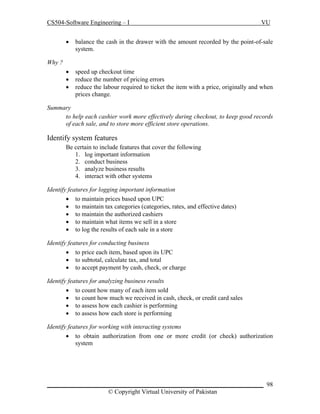 CS504-Software Engineering – I

VU



balance the cash in the drawer with the amount recorded by the point-of-sale
system.





speed up checkout time
reduce the number of pricing errors
reduce the labour required to ticket the item with a price, originally and when
prices change.

Why ?

Summary
to help each cashier work more effectively during checkout, to keep good records
of each sale, and to store more efficient store operations.

Identify system features
Be certain to include features that cover the following
1. log important information
2. conduct business
3. analyze business results
4. interact with other systems
Identify features for logging important information
 to maintain prices based upon UPC
 to maintain tax categories (categories, rates, and effective dates)
 to maintain the authorized cashiers
 to maintain what items we sell in a store
 to log the results of each sale in a store
Identify features for conducting business
 to price each item, based upon its UPC
 to subtotal, calculate tax, and total
 to accept payment by cash, check, or charge
Identify features for analyzing business results
 to count how many of each item sold
 to count how much we received in cash, check, or credit card sales
 to assess how each cashier is performing
 to assess how each store is performing
Identify features for working with interacting systems
 to obtain authorization from one or more credit (or check) authorization
system

_____________________________________________________________________ 98
© Copyright Virtual University of Pakistan

 