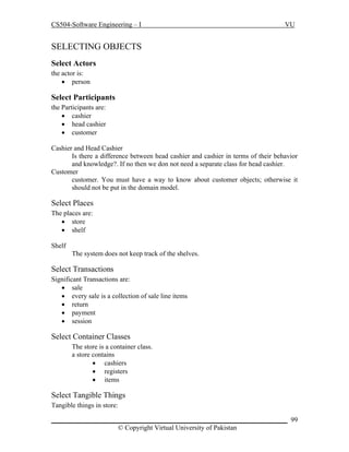 CS504-Software Engineering – I

VU

SELECTING OBJECTS
Select Actors
the actor is:
 person

Select Participants
the Participants are:
 cashier
 head cashier
 customer
Cashier and Head Cashier
Is there a difference between head cashier and cashier in terms of their behavior
and knowledge?. If no then we don not need a separate class for head cashier.
Customer
customer. You must have a way to know about customer objects; otherwise it
should not be put in the domain model.

Select Places
The places are:
 store
 shelf
Shelf
The system does not keep track of the shelves.

Select Transactions
Significant Transactions are:
 sale
 every sale is a collection of sale line items
 return
 payment
 session

Select Container Classes
The store is a container class.
a store contains
 cashiers
 registers
 items

Select Tangible Things
Tangible things in store:
_____________________________________________________________________ 99
© Copyright Virtual University of Pakistan

 