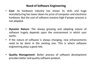 Need of Software Engineering
• Cost- As hardware industry has shown its skills and huge
manufacturing has lower down he price of computer and electronic
hardware. But the cost of software remains high if proper process is
not adapted.
• Dynamic Nature- The always growing and adapting nature of
software hugely depends upon the environment in which user
works.
• If the nature of software is always changing, new enhancements
need to be done in the existing one. This is where software
engineering plays a good role.
• Quality Management- Better process of software development
provides better and quality software product.
 