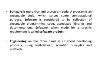 • Software is more than just a program code. A program is an
executable code, which serves some computational
purpose. Software is considered to be collection of
executable programming code, associated libraries and
documentations. Software, when made for a specific
requirement is called software product.
• Engineering on the other hand, is all about developing
products, using well-defined, scientific principles and
methods.
 