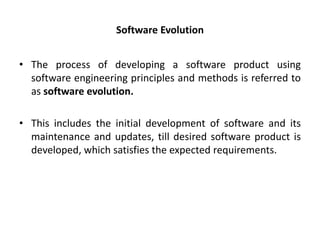 Software Evolution
• The process of developing a software product using
software engineering principles and methods is referred to
as software evolution.
• This includes the initial development of software and its
maintenance and updates, till desired software product is
developed, which satisfies the expected requirements.
 