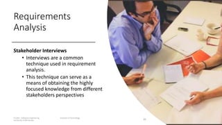 Requirements
Analysis
Stakeholder Interviews
• Interviews are a common
technique used in requirement
analysis.
• This technique can serve as a
means of obtaining the highly
focused knowledge from different
stakeholders perspectives
IT1204 – Software Engineering Institute of Technology,
University of Moratuwa 26
 