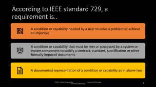 According to IEEE standard 729, a
requirement is..
IT1204 – Software Engineering Institute of Technology,
University of Moratuwa 4
A condition or capability needed by a user to solve a problem or achieve
an objective
A condition or capability that must be met or possessed by a system or
system component to satisfy a contract, standard, specification or other
formally imposed documents
A documented representation of a condition or capability as in above two
 
