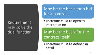 Requirement
may solve the
dual function
IT1204 – Software Engineering Institute of Technology,
University of Moratuwa 9
May be the basis for a bid
for a contract
•Therefore must be open to
interpretation
May be the basis for the
contract itself
•Therefore must be defined in
detail
 