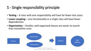 S - Single responsibility principle
• Testing – A class with one responsibility will have far fewer test cases
• Lower coupling – Less functionality in a single class will have fewer
dependencies
• Organization – Smaller, well-organized classes are easier to search
than monolithic ones
IT1204 – Software Engineering
Institute of Technology, University of Moratuwa
10
Person
Add Person
Add Address
Address Add
Address
 
