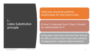L -
Liskov Substitution
principle
IT1204 – Software Engineering Institute of Technology,
University of Moratuwa 13
Child class should be perfectly
substitutable for their parent class
If class C is derived from P then C should
be substitutable for P.
Using base class then derived class should
be able to extend their base class without
changing their original implementation
 