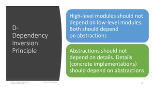D-
Dependency
Inversion
Principle
IT1204 – Software Engineering Institute of Technology,
University of Moratuwa 18
High-level modules should not
depend on low-level modules.
Both should depend
on abstractions
Abstractions should not
depend on details. Details
(concrete implementations)
should depend on abstractions
 