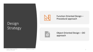 Design
Strategy
IT1204 – Software Engineering Institute of Technology,
University of Moratuwa 7
Function Oriented Design –
Procedural approach
Object Oriented Design – OO
approach
 