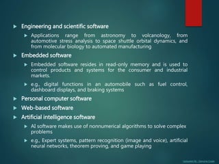 Uploaded By : Genuine Coder
 Engineering and scientific software
 Applications range from astronomy to volcanology, from
automotive stress analysis to space shuttle orbital dynamics, and
from molecular biology to automated manufacturing
 Embedded software
 Embedded software resides in read-only memory and is used to
control products and systems for the consumer and industrial
markets.
 e.g., digital functions in an automobile such as fuel control,
dashboard displays, and braking systems
 Personal computer software
 Web-based software
 Artificial intelligence software
 AI software makes use of nonnumerical algorithms to solve complex
problems
 e.g., Expert systems, pattern recognition (image and voice), artificial
neural networks, theorem proving, and game playing
 