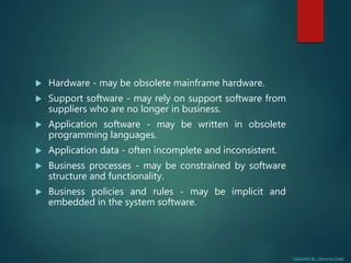 Uploaded By : Genuine Coder
 Hardware - may be obsolete mainframe hardware.
 Support software - may rely on support software from
suppliers who are no longer in business.
 Application software - may be written in obsolete
programming languages.
 Application data - often incomplete and inconsistent.
 Business processes - may be constrained by software
structure and functionality.
 Business policies and rules - may be implicit and
embedded in the system software.
 