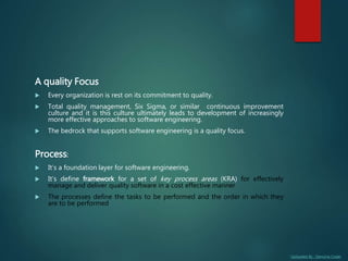 Uploaded By : Genuine Coder
A quality Focus
 Every organization is rest on its commitment to quality.
 Total quality management, Six Sigma, or similar continuous improvement
culture and it is this culture ultimately leads to development of increasingly
more effective approaches to software engineering.
 The bedrock that supports software engineering is a quality focus.
Process:
 It’s a foundation layer for software engineering.
 It’s define framework for a set of key process areas (KRA) for effectively
manage and deliver quality software in a cost effective manner
 The processes define the tasks to be performed and the order in which they
are to be performed
 