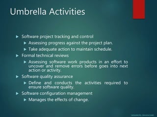 Uploaded By : Genuine Coder
Umbrella Activities
 Software project tracking and control
 Assessing progress against the project plan.
 Take adequate action to maintain schedule.
 Formal technical reviews
 Assessing software work products in an effort to
uncover and remove errors before goes into next
action or activity.
 Software quality assurance
 Define and conducts the activities required to
ensure software quality.
 Software configuration management
 Manages the effects of change.
 